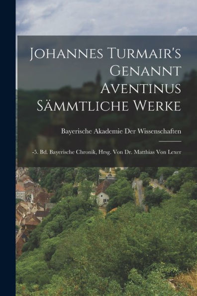 Johannes Turmair's Genannt Aventinus Sämmtliche Werke: -5. Bd. Bayerische Chronik, Hrsg. Von Dr. Matthias Von Lexer (German Edition) - 9781017619737