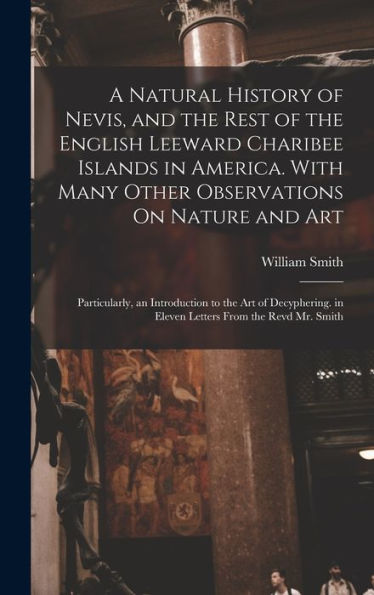 A Natural History Of Nevis, And The Rest Of The English Leeward Charibee Islands In America. With Many Other Observations On Nature And Art; ... In Eleven Letters From The Revd Mr. Smith - 9781017637014