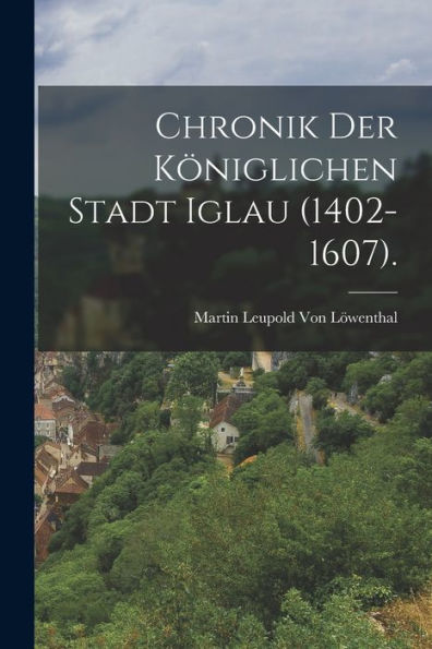 Chronik Der Königlichen Stadt Iglau (1402-1607). (German Edition) - 9781017639674