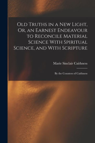 Old Truths In A New Light, Or, An Earnest Endeavour To Reconcile Material Science With Spiritual Science, And With Scripture: By The Countess Of Caithness - 9781017647426