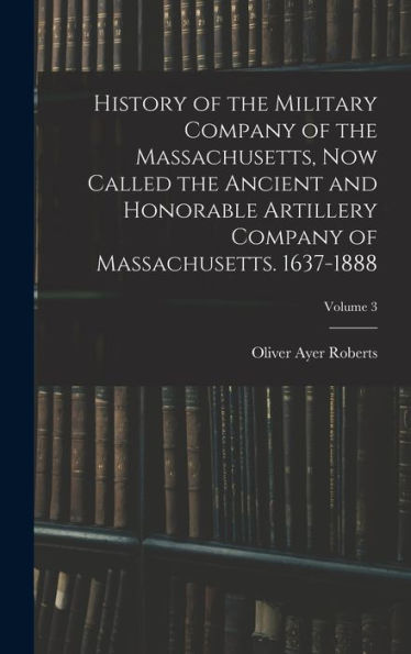 History Of The Military Company Of The Massachusetts, Now Called The Ancient And Honorable Artillery Company Of Massachusetts. 1637-1888; Volume 3 - 9781017648324