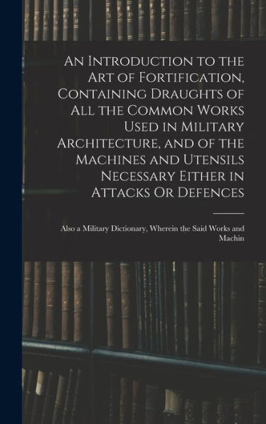 An Introduction To The Art Of Fortification, Containing Draughts Of All The Common Works Used In Military Architecture, And Of The Machines And ... Dictionary, Wherein The Said Works And Machin - 9781017648461