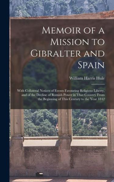 Memoir Of A Mission To Gibralter And Spain: With Collateral Notices Of Events Favouring Religious Liberty, And Of The Decline Of Romish Power In That ... Beginning Of This Century To The Year 1842