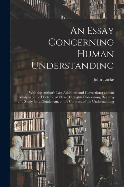 An Essay Concerning Human Understanding: With The Author's Last Additions And Corrections; And An Analysis Of The Doctrine Of Ideas. Thoughts ... Of The Conduct Of The Understanding