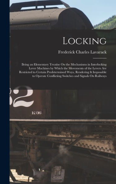 Locking: Being An Elementary Treatise On The Mechanisms In Interlocking Lever Machines By Which The Movements Of The Levers Are Restricted To Certain ... Conflicting Switches And Signals On Railways
