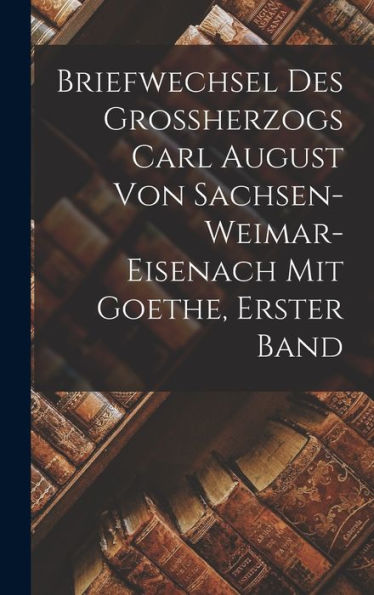 Briefwechsel Des Grossherzogs Carl August Von Sachsen-Weimar-Eisenach Mit Goethe, Erster Band (German Edition)