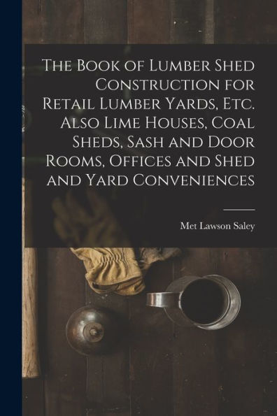 The Book Of Lumber Shed Construction For Retail Lumber Yards, Etc. Also Lime Houses, Coal Sheds, Sash And Door Rooms, Offices And Shed And Yard Conveniences