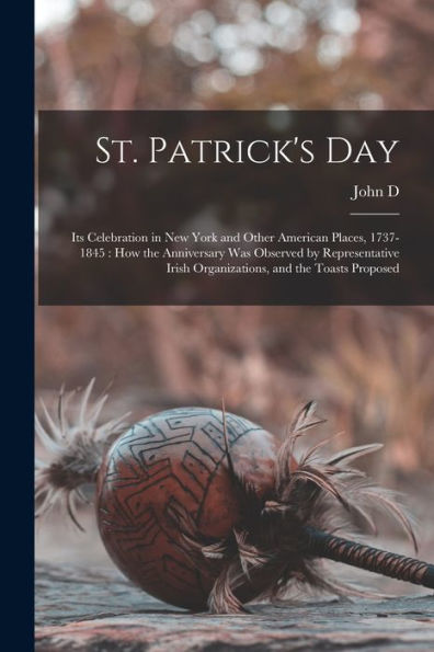 St. Patrick's Day: Its Celebration In New York And Other American Places, 1737-1845: How The Anniversary Was Observed By Representative Irish Organizations, And The Toasts Proposed