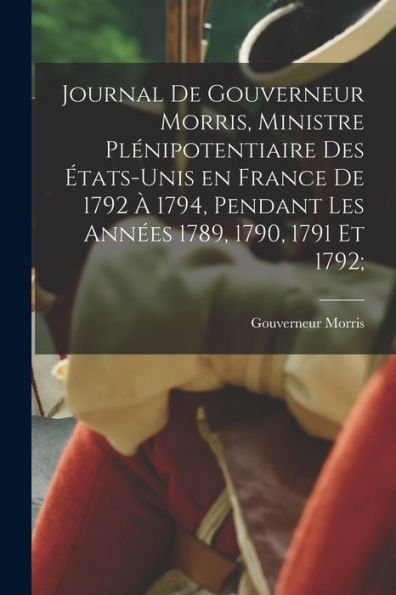 Journal De Gouverneur Morris, Ministre Plénipotentiaire Des États-Unis En France De 1792 À 1794, Pendant Les Années 1789, 1790, 1791 Et 1792; (French Edition)