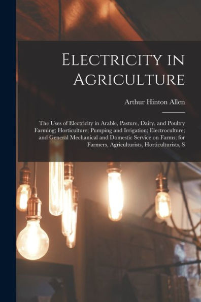 Electricity In Agriculture; The Uses Of Electricity In Arable, Pasture, Dairy, And Poultry Farming; Horticulture; Pumping And Irrigation; ... Farmers, Agriculturists, Horticulturists, S - 9781017706376
