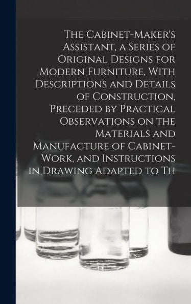 The Cabinet-Maker's Assistant, A Series Of Original Designs For Modern Furniture, With Descriptions And Details Of Construction, Preceded By Practical ... And Instructions In Drawing Adapted To Th - 9781017708295