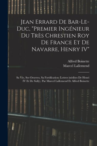 Jean Errard De Bar-Le-Duc, "Premier Ingénieur Du Très Chrestien Roy De France Et De Navarre, Henry Iv": Sa Vie, Ses Oeuvres, Sa Fortification (Lettres ... Lallemend Et Alfred Boinette (French Edition) - 9781017715149