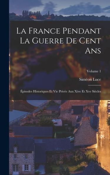 La France Pendant La Guerre De Cent Ans: Épisodes Historiques Et Vie Privée Aux Xive Et Xve Siècles; Volume 1 (French Edition) - 9781017720204