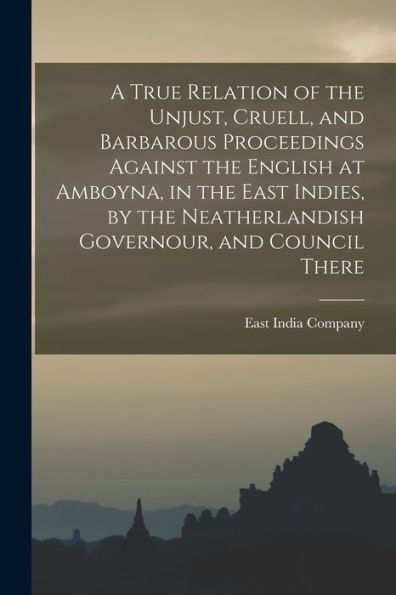 A True Relation Of The Unjust, Cruell, And Barbarous Proceedings Against The English At Amboyna, In The East Indies, By The Neatherlandish Governour, And Council There - 9781017726657