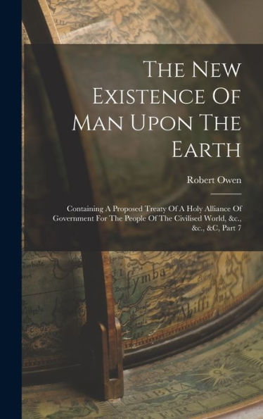 The New Existence Of Man Upon The Earth: Containing A Proposed Treaty Of A Holy Alliance Of Government For The People Of The Civilised World, &C., &C., &C, Part 7 - 9781017746853