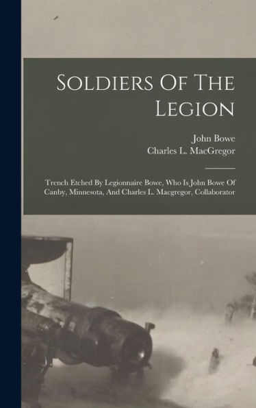 Soldiers Of The Legion: Trench Etched By Legionnaire Bowe, Who Is John Bowe Of Canby, Minnesota, And Charles L. Macgregor, Collaborator - 9781017747041
