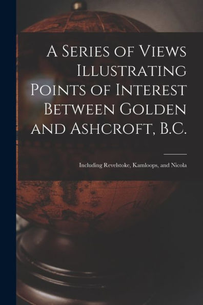 A Series Of Views Illustrating Points Of Interest Between Golden And Ashcroft, B.C.: Including Revelstoke, Kamloops, And Nicola