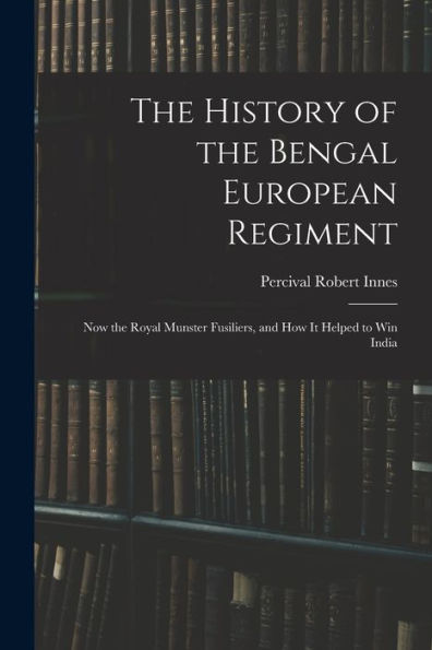 The History Of The Bengal European Regiment: Now The Royal Munster Fusiliers, And How It Helped To Win India