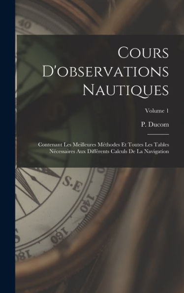 Cours D'Observations Nautiques: Contenant Les Meilleures Méthodes Et Toutes Les Tables Nécessaires Aux Différents Calculs De La Navigation; Volume 1 (French Edition) - 9781017750775