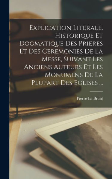Explication Literale, Historique Et Dogmatique Des Prieres Et Des Ceremonies De La Messe, Suivant Les Anciens Auteurs Et Les Monumens De La Plupart Des Eglises ... (French Edition) - 9781017757651
