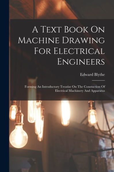A Text Book On Machine Drawing For Electrical Engineers: Forming An Introductory Treatise On The Constuction Of Electrical Machinery And Apparatus - 9781017760361