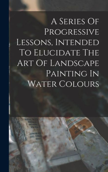 A Series Of Progressive Lessons, Intended To Elucidate The Art Of Landscape Painting In Water Colours - 9781017761009