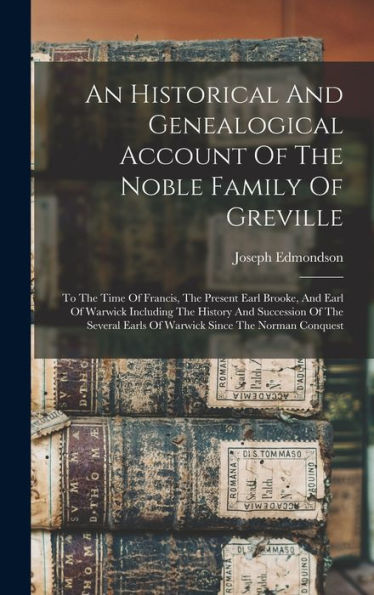 An Historical And Genealogical Account Of The Noble Family Of Greville: To The Time Of Francis, The Present Earl Brooke, And Earl Of Warwick Including ... Earls Of Warwick Since The Norman Conquest