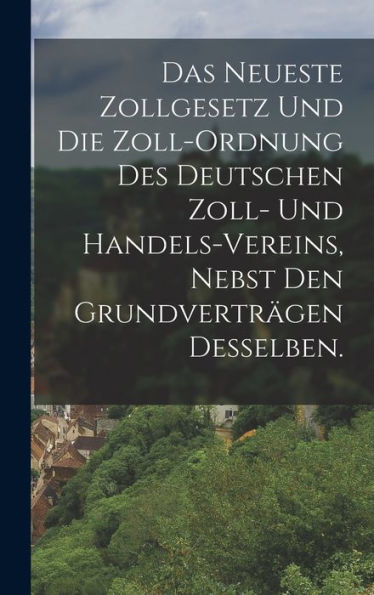 Das Neueste Zollgesetz Und Die Zoll-Ordnung Des Deutschen Zoll- Und Handels-Vereins, Nebst Den Grundverträgen Desselben. (German Edition)
