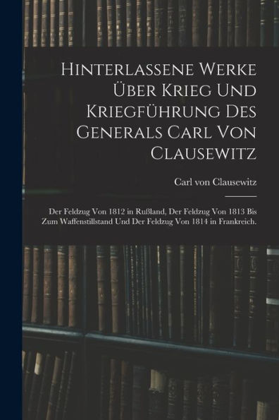 Hinterlassene Werke Über Krieg Und Kriegführung Des Generals Carl Von Clausewitz: Der Feldzug Von 1812 In Rußland, Der Feldzug Von 1813 Bis Zum ... Von 1814 In Frankreich. (German Edition) - 9781017763829