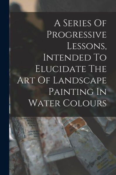 A Series Of Progressive Lessons, Intended To Elucidate The Art Of Landscape Painting In Water Colours - 9781017766196