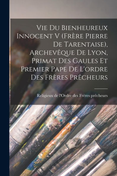 Vie Du Bienheureux Innocent V (Frère Pierre De Tarentaise), Archevêque De Lyon, Primat Des Gaules Et Premier Pape De L'Ordre Des Frères Prêcheurs (French Edition) - 9781017766219