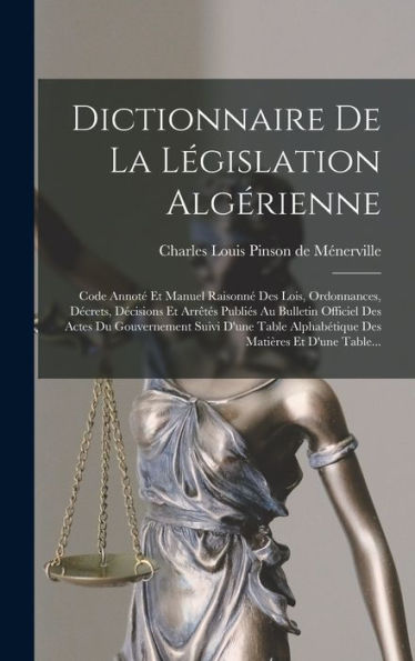 Dictionnaire De La Législation Algérienne: Code Annoté Et Manuel Raisonné Des Lois, Ordonnances, Décrets, Décisions Et Arrêtés Publiés Au Bulletin ... Matières Et D'Une Table... (French Edition)