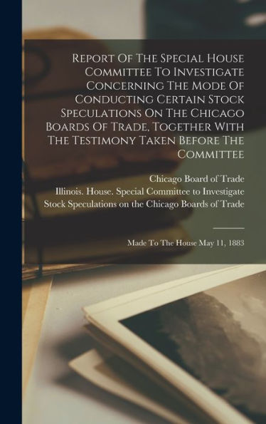 Report Of The Special House Committee To Investigate Concerning The Mode Of Conducting Certain Stock Speculations On The Chicago Boards Of Trade, ... The Committee: Made To The House May 11, 1883 - 9781017824568