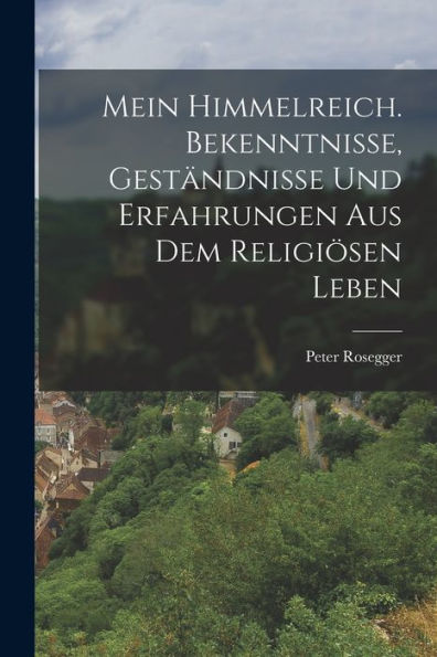 Mein Himmelreich. Bekenntnisse, Geständnisse Und Erfahrungen Aus Dem Religiösen Leben (German Edition)