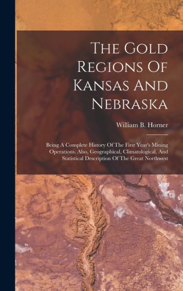 The Gold Regions Of Kansas And Nebraska: Being A Complete History Of The First Year's Mining Operations. Also, Geographical, Climatological, And Statistical Description Of The Great Northwest - 9781017826685