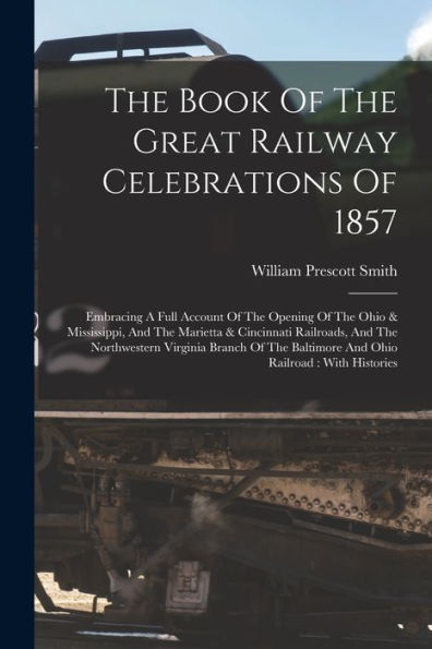 The Book Of The Great Railway Celebrations Of 1857: Embracing A Full Account Of The Opening Of The Ohio & Mississippi, And The Marietta & Cincinnati ... Baltimore And Ohio Railroad: With Histories - 9781017836677