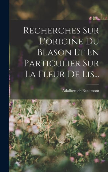 Recherches Sur L'Origine Du Blason Et En Particulier Sur La Fleur De Lis... (French Edition) - 9781017837193