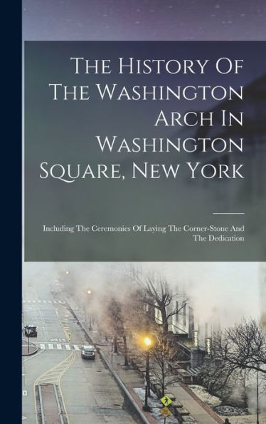 The History Of The Washington Arch In Washington Square, New York: Including The Ceremonies Of Laying The Corner-Stone And The Dedication - 9781017837315