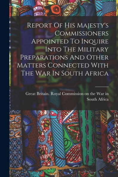 Report Of His Majesty's Commissioners Appointed To Inquire Into The Military Preparations And Other Matters Connected With The War In South Africa - 9781017838336