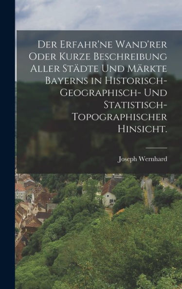 Der Erfahr'Ne Wand'Rer Oder Kurze Beschreibung Aller Städte Und Märkte Bayerns In Historisch-Geographisch- Und Statistisch-Topographischer Hinsicht. (German Edition)