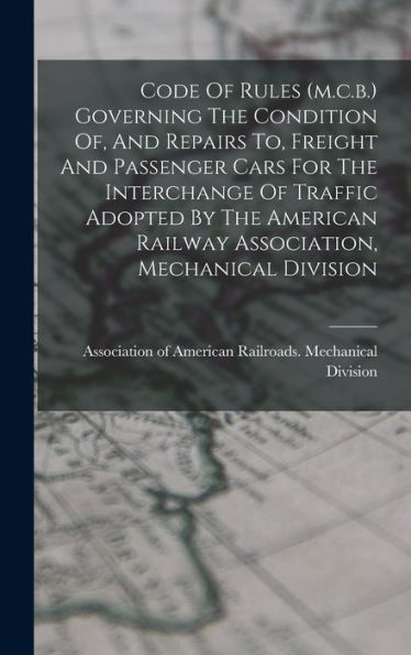 Code Of Rules (M.C.B.) Governing The Condition Of, And Repairs To, Freight And Passenger Cars For The Interchange Of Traffic Adopted By The American Railway Association, Mechanical Division
