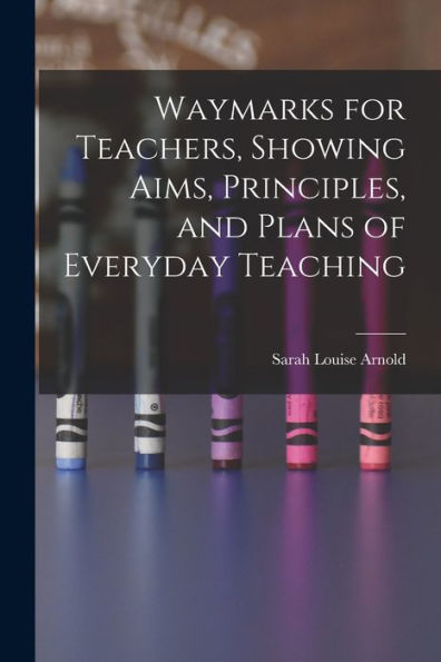 Waymarks For Teachers, Showing Aims, Principles, And Plans Of Everyday Teaching