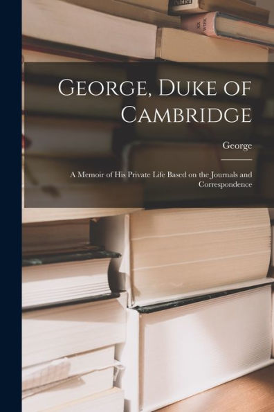 George, Duke Of Cambridge: A Memoir Of His Private Life Based On The Journals And Correspondence - 9781017925418