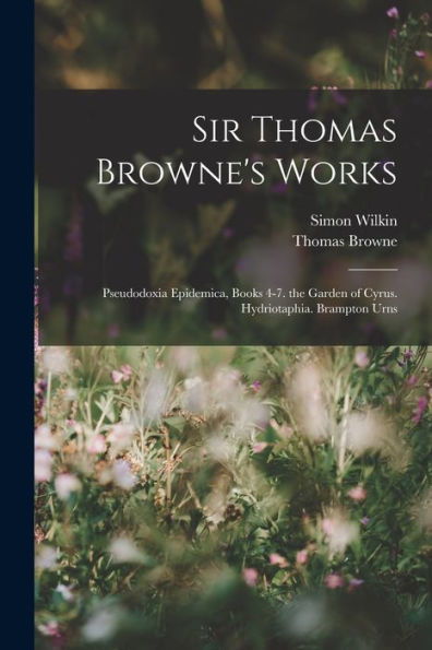 Sir Thomas Browne's Works: Pseudodoxia Epidemica, Books 4-7. The Garden Of Cyrus. Hydriotaphia. Brampton Urns