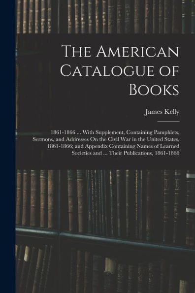 The American Catalogue Of Books: 1861-1866 ... With Supplement, Containing Pamphlets, Sermons, And Addresses On The Civil War In The United States, ... And ... Their Publications, 1861-1866
