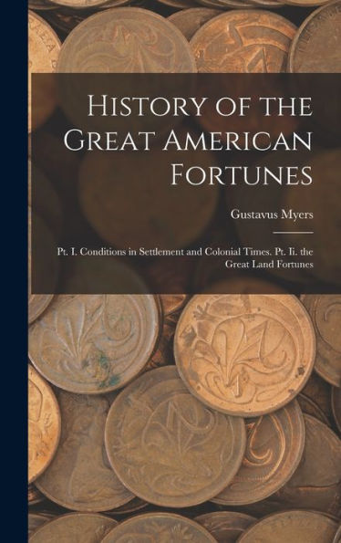 History Of The Great American Fortunes: Pt. I. Conditions In Settlement And Colonial Times. Pt. Ii. The Great Land Fortunes - 9781017981995