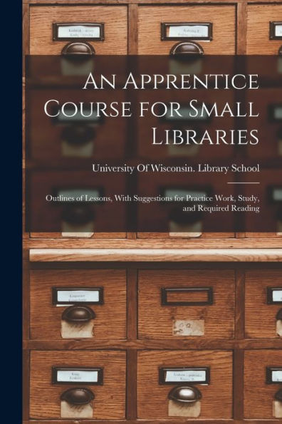 An Apprentice Course For Small Libraries: Outlines Of Lessons, With Suggestions For Practice Work, Study, And Required Reading - 9781017997965