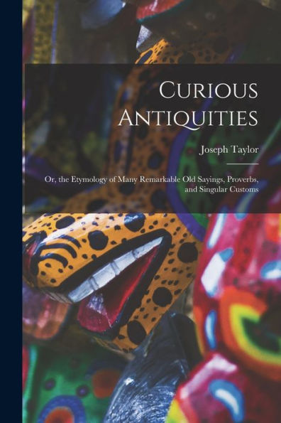 Curious Antiquities: Or, The Etymology Of Many Remarkable Old Sayings, Proverbs, And Singular Customs - 9781018002163