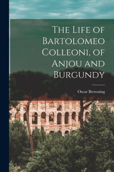 The Life Of Bartolomeo Colleoni, Of Anjou And Burgundy - 9781018003788