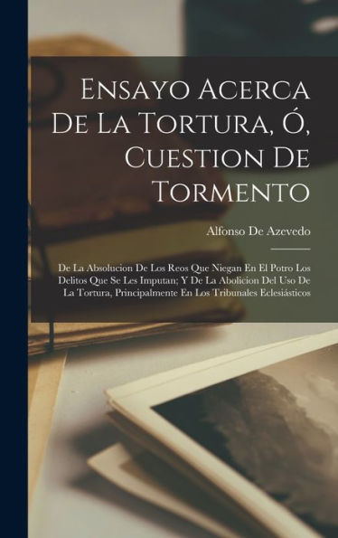 Ensayo Acerca De La Tortura, Ó, Cuestion De Tormento: De La Absolucion De Los Reos Que Niegan En El Potro Los Delitos Que Se Les Imputan; Y De La ... Tribunales Eclesiásticos (Spanish Edition) - 9781018031125